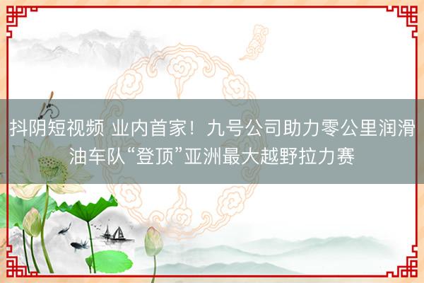 抖阴短视频 业内首家！九号公司助力零公里润滑油车队“登顶”亚洲最大越野拉力赛