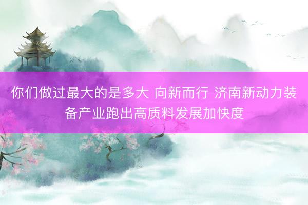 你们做过最大的是多大 向新而行 济南新动力装备产业跑出高质料发展加快度