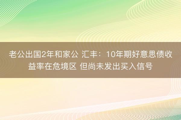 老公出国2年和家公 汇丰：10年期好意思债收益率在危境区 但尚未发出买入信号