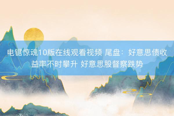 电锯惊魂10版在线观看视频 尾盘：好意思债收益率不时攀升 好意思股督察跌势