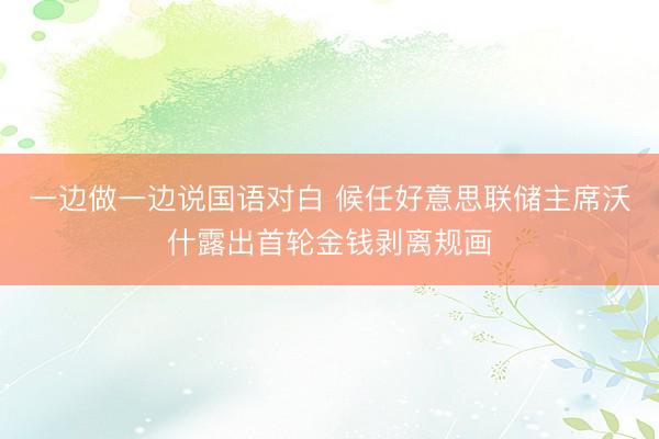 一边做一边说国语对白 候任好意思联储主席沃什露出首轮金钱剥离规画