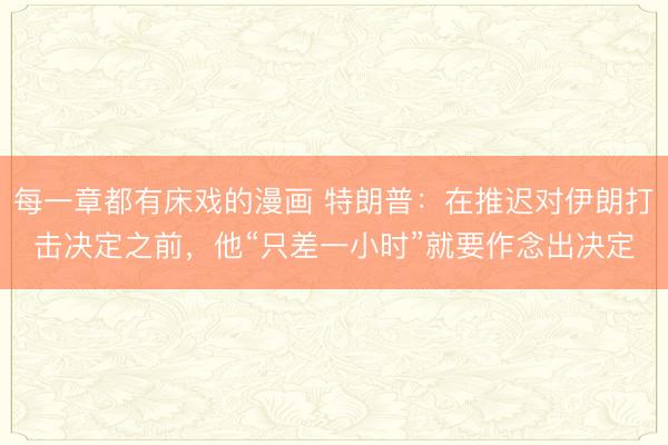 每一章都有床戏的漫画 特朗普：在推迟对伊朗打击决定之前，他“只差一小时”就要作念出决定