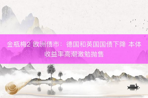 金瓶梅2 欧洲债市：德国和英国国债下降 本体收益率高潮激勉抛售