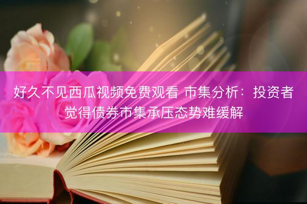 好久不见西瓜视频免费观看 市集分析：投资者觉得债券市集承压态势难缓解