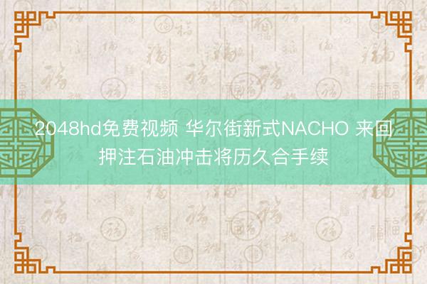 2048hd免费视频 华尔街新式NACHO 来回押注石油冲击将历久合手续