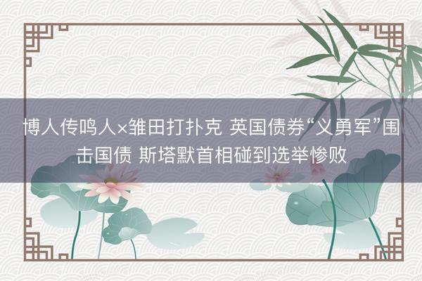博人传鸣人×雏田打扑克 英国债券“义勇军”围击国债 斯塔默首相碰到选举惨败