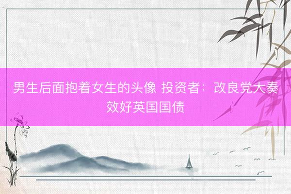 男生后面抱着女生的头像 投资者：改良党大奏效好英国国债