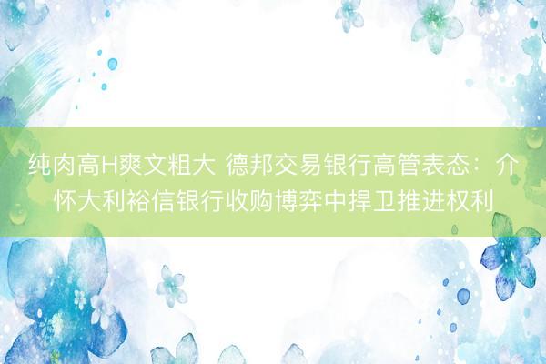 纯肉高H爽文粗大 德邦交易银行高管表态：介怀大利裕信银行收购博弈中捍卫推进权利