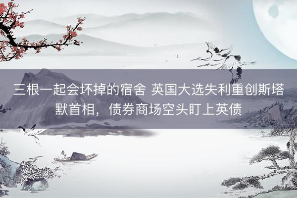 三根一起会坏掉的宿舍 英国大选失利重创斯塔默首相，债券商场空头盯上英债