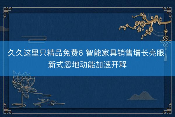 久久这里只精品免费6 智能家具销售增长亮眼 新式忽地动能加速开释