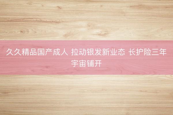 久久精品国产成人 拉动银发新业态 长护险三年宇宙铺开