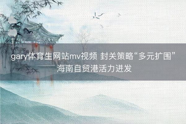 gary体育生网站mv视频 封关策略“多元扩围” 海南自贸港活力迸发
