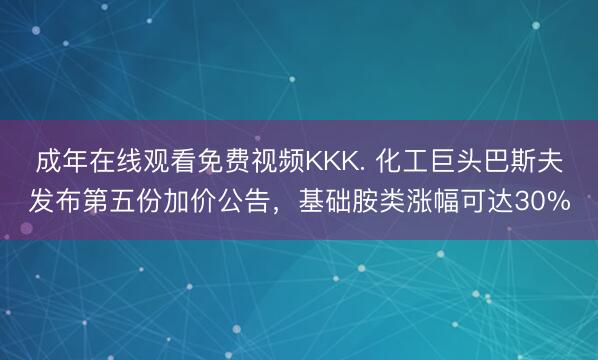 成年在线观看免费视频KKK. 化工巨头巴斯夫发布第五份加价公告，基础胺类涨幅可达30%