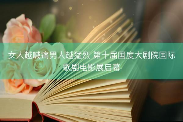 女人越喊痛男人越猛烈 第十届国度大剧院国际歌剧电影展启幕