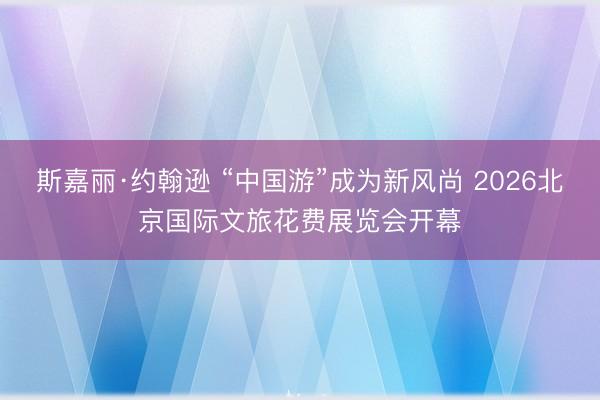 斯嘉丽·约翰逊 “中国游”成为新风尚 2026北京国际文旅花费展览会开幕