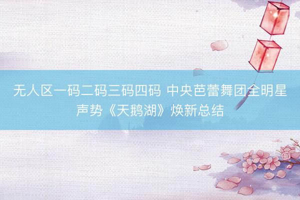 无人区一码二码三码四码 中央芭蕾舞团全明星声势《天鹅湖》焕新总结