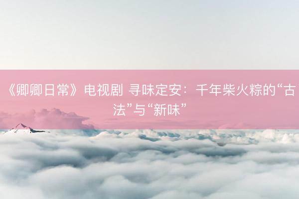 《卿卿日常》电视剧 寻味定安：千年柴火粽的“古法”与“新味”