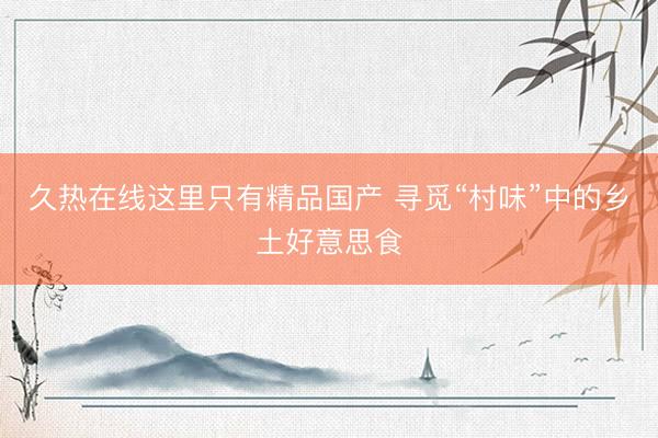 久热在线这里只有精品国产 寻觅“村味”中的乡土好意思食
