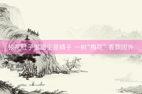 校花肚子里面全是精子 一树“梅花” 香飘国外