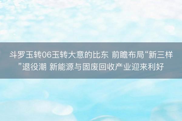 斗罗玉转06玉转大意的比东 前瞻布局“新三样”退役潮 新能源与固废回收产业迎来利好