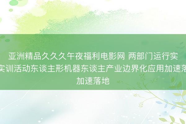 亚洲精品久久久午夜福利电影网 两部门运行实景实训活动东谈主形机器东谈主产业边界化应用加速落地