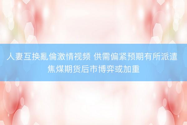 人妻互换亂倫激情视频 供需偏紧预期有所派遣 焦煤期货后市博弈或加重
