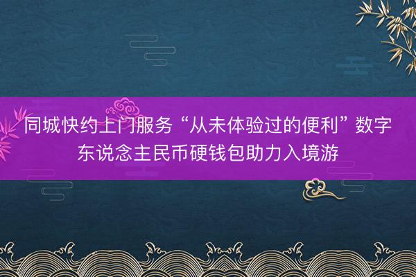 同城快约上门服务 “从未体验过的便利” 数字东说念主民币硬钱包助力入境游