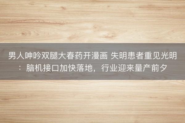 男人呻吟双腿大春药开漫画 失明患者重见光明：脑机接口加快落地，行业迎来量产前夕