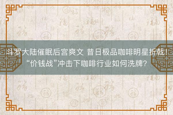 斗罗大陆催眠后宫爽文 昔日极品咖啡明星折戟！“价钱战”冲击下咖啡行业如何洗牌？