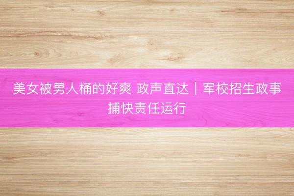 美女被男人桶的好爽 政声直达｜军校招生政事捕快责任运行