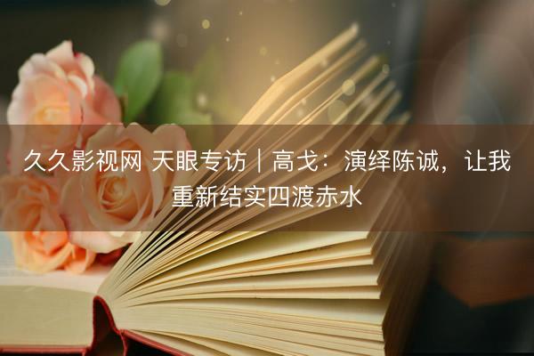 久久影视网 天眼专访｜高戈：演绎陈诚，让我重新结实四渡赤水