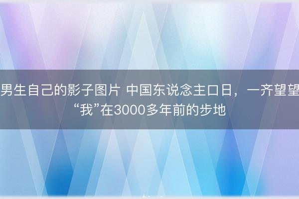 男生自己的影子图片 中国东说念主口日，一齐望望“我”在3000多年前的步地