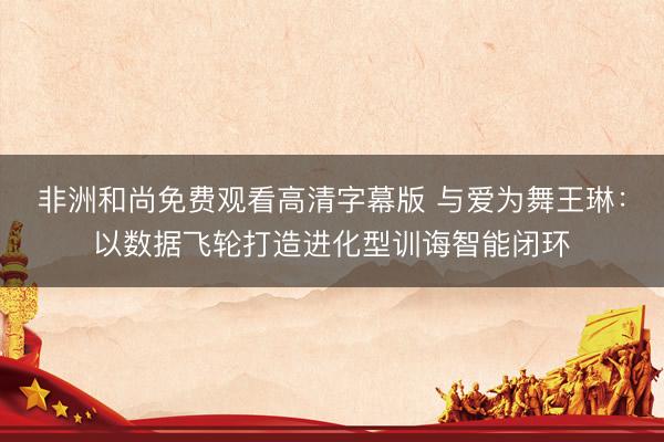 非洲和尚免费观看高清字幕版 与爱为舞王琳：以数据飞轮打造进化型训诲智能闭环