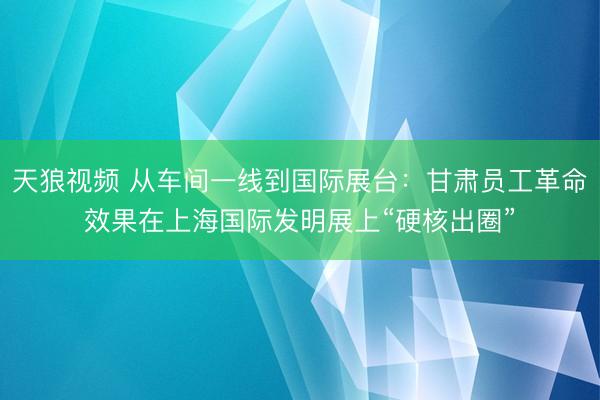 天狼视频 从车间一线到国际展台：甘肃员工革命效果在上海国际发明展上“硬核出圈”