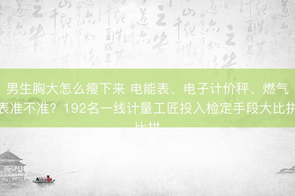男生胸大怎么瘦下来 电能表、电子计价秤、燃气表准不准？192名一线计量工匠投入检定手段大比拼