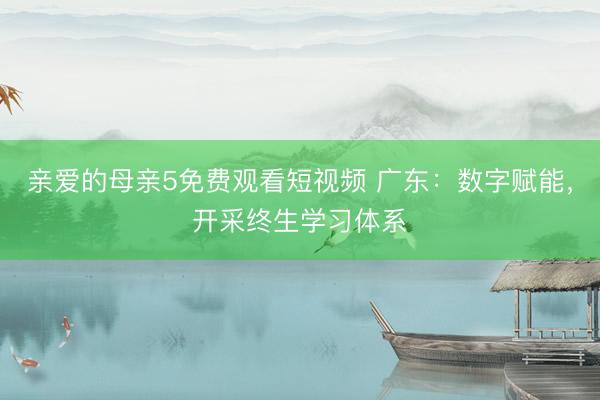 亲爱的母亲5免费观看短视频 广东：数字赋能，开采终生学习体系