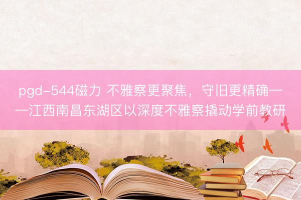 pgd-544磁力 不雅察更聚焦，守旧更精确——江西南昌东湖区以深度不雅察撬动学前教研