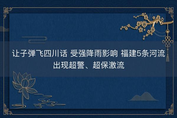 让子弹飞四川话 受强降雨影响 福建5条河流出现超警、超保激流