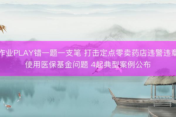 作业PLAY错一题一支笔 打击定点零卖药店违警违章使用医保基金问题 4起典型案例公布