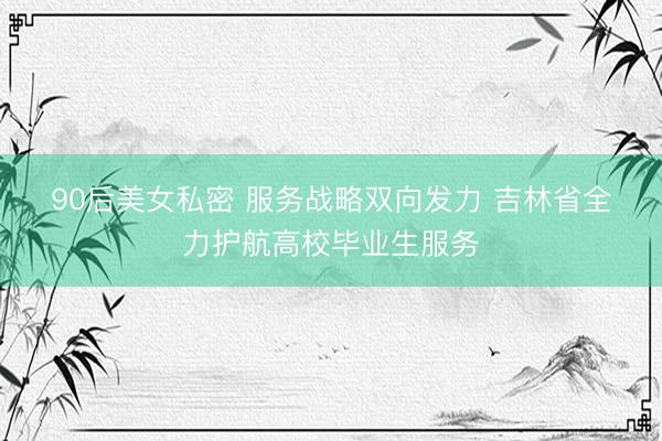 90后美女私密 服务战略双向发力 吉林省全力护航高校毕业生服务