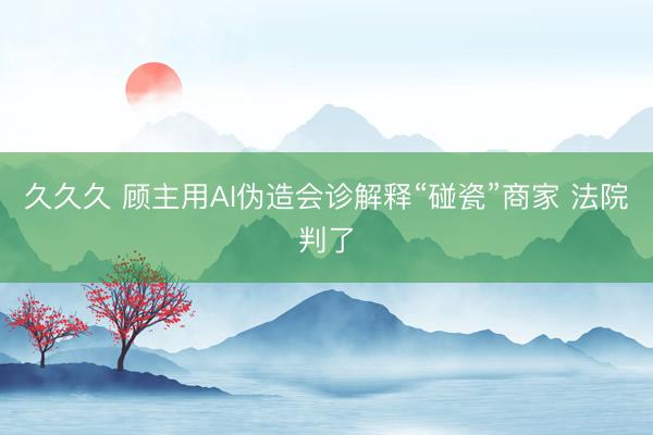 久久久 顾主用AI伪造会诊解释“碰瓷”商家 法院判了