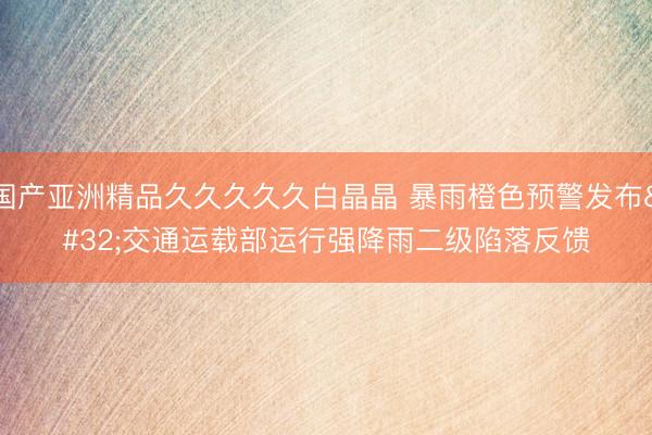国产亚洲精品久久久久久白晶晶 暴雨橙色预警发布 交通运载部运行强降雨二级陷落反馈