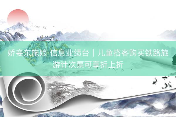 娇妾东施娘 信息业绩台｜儿童搭客购买铁路旅游计次票可享折上折