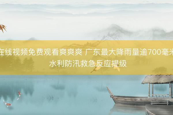 在线视频免费观看爽爽爽 广东最大降雨量逾700毫米 水利防汛救急反应提级