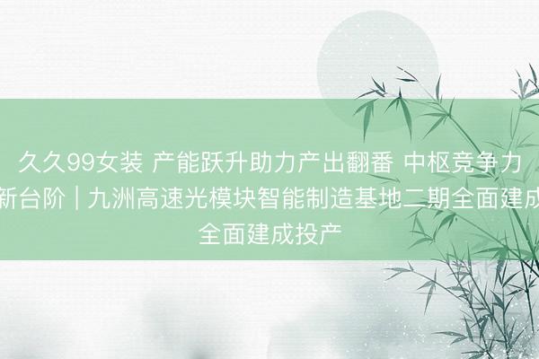 久久99女装 产能跃升助力产出翻番 中枢竞争力迈上新台阶 | 九洲高速光模块智能制造基地二期全面建成投产
