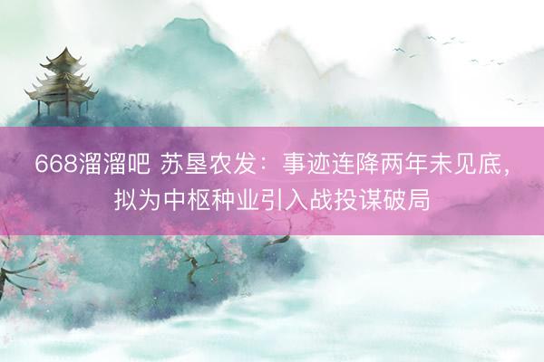 668溜溜吧 苏垦农发：事迹连降两年未见底，拟为中枢种业引入战投谋破局