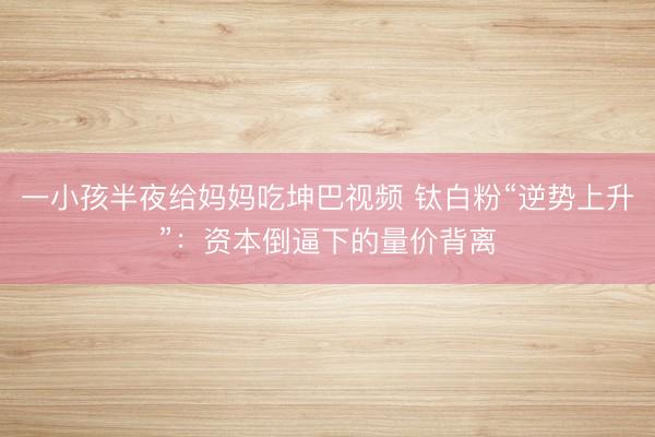一小孩半夜给妈妈吃坤巴视频 钛白粉“逆势上升”：资本倒逼下的量价背离