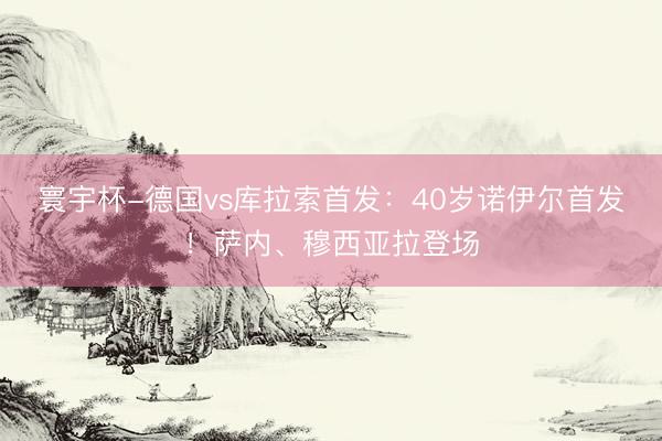 寰宇杯-德国vs库拉索首发:40岁诺伊尔首发!萨内、穆西亚拉登场