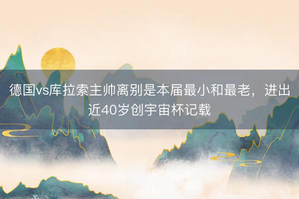 德国vs库拉索主帅离别是本届最小和最老,进出近40岁创宇宙杯记载