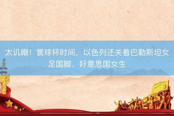 太讥嘲！寰球杯时间，以色列还关着巴勒斯坦女足国脚、好意思国女生